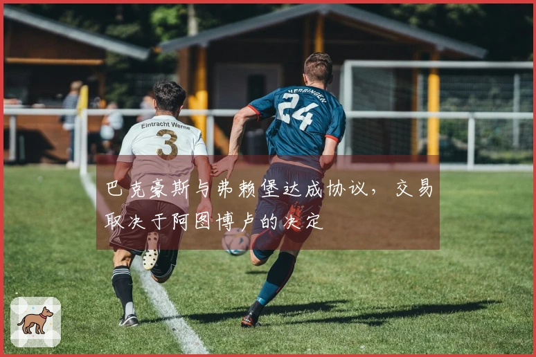 巴克豪斯与弗赖堡达成协议，交易取决于阿图博卢的决定