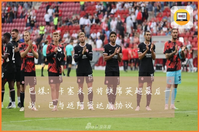 巴媒：卡塞米罗将缺席英超最后一战，已与迈阿密达成协议