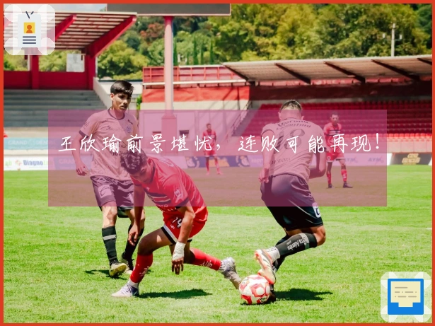 王欣瑜前景堪忧，连败可能再现！