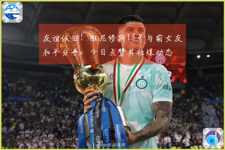 友谊依旧！维尼修斯15号与前女友和平分手，今日点赞其社媒动态